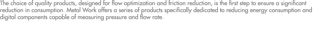 The choice of quality products, designed for flow optimization and friction reduction, is the first step to ensure a    